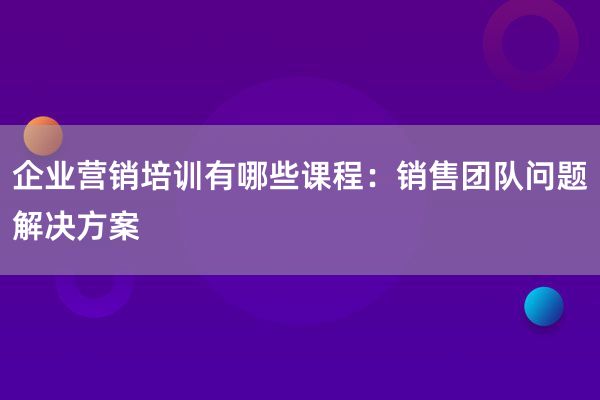 企业营销培训有哪些课程：销售团队问题解决方案