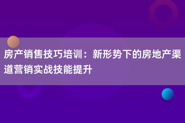 房产销售技巧培训：新形势下的房地产渠道营销实战技能提升