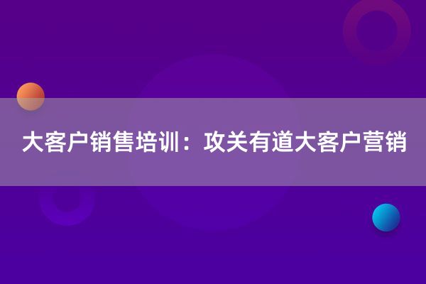 大客户销售培训：攻关有道大客户营销