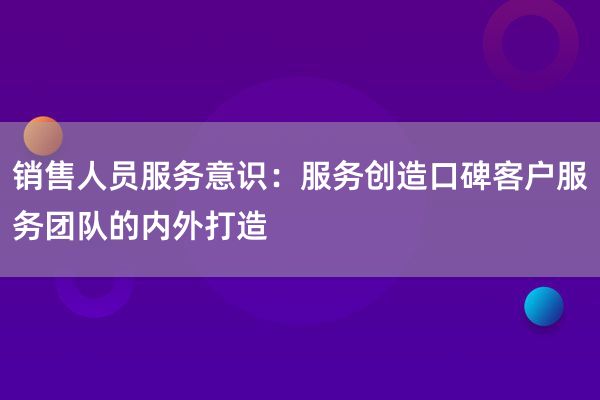 销售人员服务意识：服务创造口碑客户服务团队的内外打造