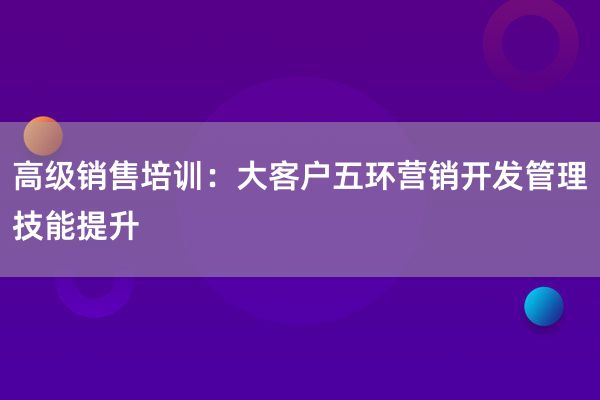 高级销售培训：大客户五环营销开发管理技能提升